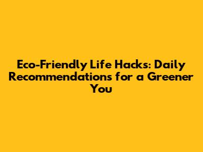 Eco-Friendly Life Hacks: Daily Recommendations for a Greener You