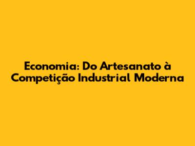 Economia: Do Artesanato à Competição Industrial Moderna