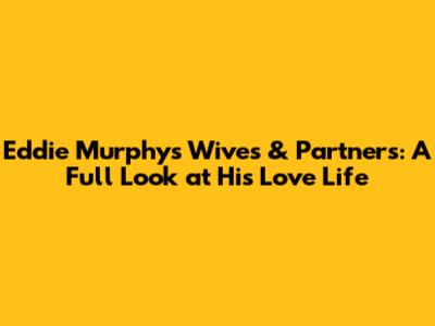 Eddie Murphy's Wives & Partners: A Full Look at His Love Life