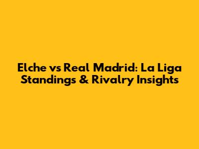 Elche vs Real Madrid: La Liga Standings & Rivalry Insights