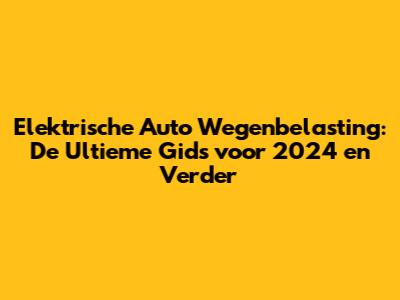Elektrische Auto Wegenbelasting: De Ultieme Gids voor 2024 en Verder