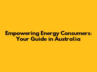 Empowering Energy Consumers: Your Guide in Australia