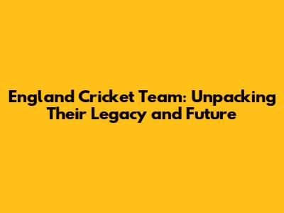 England Cricket Team: Unpacking Their Legacy and Future