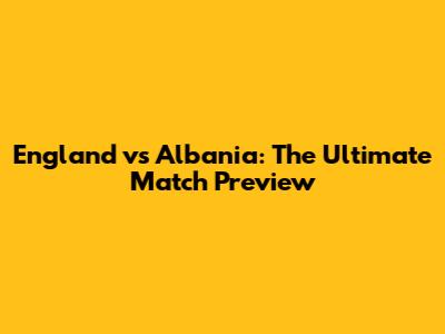 England vs Albania: The Ultimate Match Preview