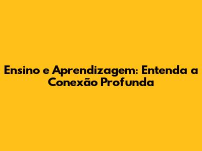 Ensino e Aprendizagem: Entenda a Conexão Profunda