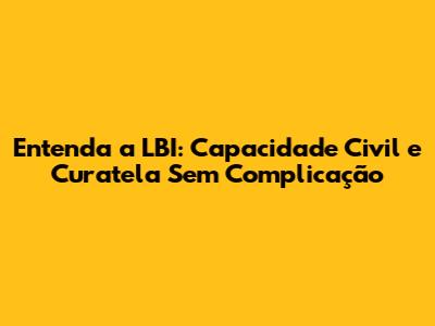 Entenda a LBI: Capacidade Civil e Curatela Sem Complicação