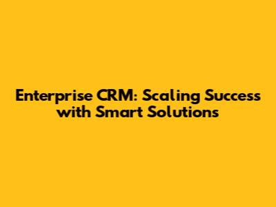 Enterprise CRM: Scaling Success with Smart Solutions