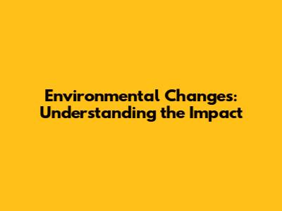 Environmental Changes: Understanding the Impact