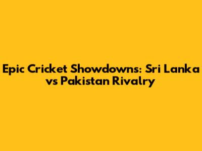 Epic Cricket Showdowns: Sri Lanka vs Pakistan Rivalry
