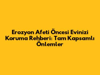 Erozyon Afeti Öncesi Evinizi Koruma Rehberi: Tam Kapsamlı Önlemler