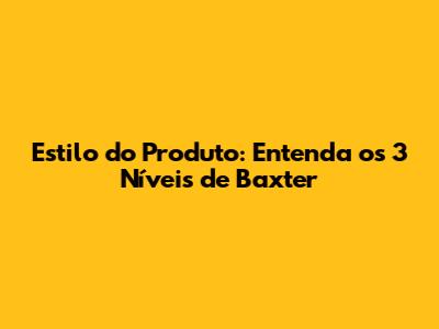 Estilo do Produto: Entenda os 3 Níveis de Baxter