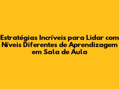 Estratégias Incríveis para Lidar com Níveis Diferentes de Aprendizagem em Sala de Aula