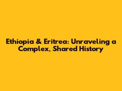 Ethiopia & Eritrea: Unraveling a Complex, Shared History