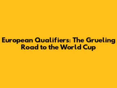 European Qualifiers: The Grueling Road to the World Cup