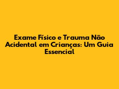 Exame Físico e Trauma Não Acidental em Crianças: Um Guia Essencial
