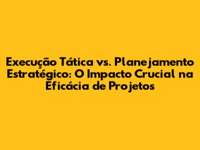 Execução Tática vs. Planejamento Estratégico: O Impacto Crucial na Eficácia de Projetos