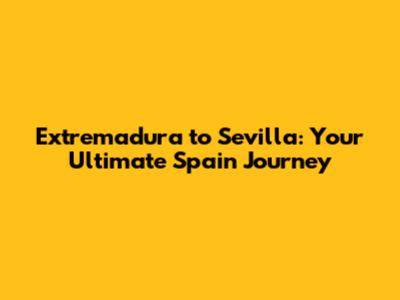 Extremadura to Sevilla: Your Ultimate Spain Journey