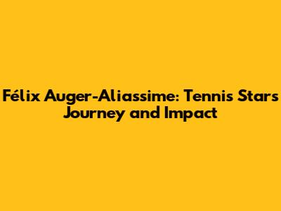 Félix Auger-Aliassime: Tennis Star's Journey and Impact