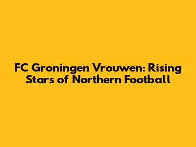 FC Groningen Vrouwen: Rising Stars of Northern Football