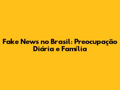 Fake News no Brasil: Preocupação Diária e Família