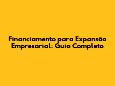 Financiamento para Expansão Empresarial: Guia Completo