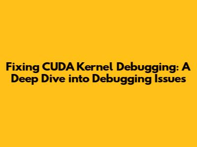 Fixing CUDA Kernel Debugging: A Deep Dive into Debugging Issues