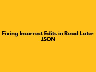 Fixing Incorrect Edits in Read Later JSON