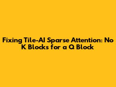 Fixing Tile-AI Sparse Attention: No K Blocks for a Q Block