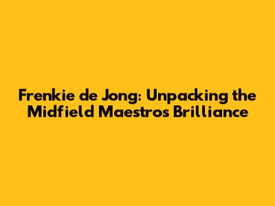 Frenkie de Jong: Unpacking the Midfield Maestro's Brilliance