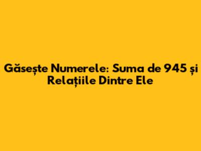 Găsește Numerele: Suma de 945 și Relațiile Dintre Ele