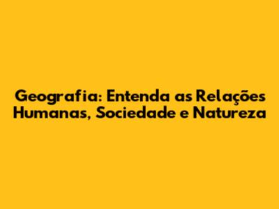 Geografia: Entenda as Relações Humanas, Sociedade e Natureza