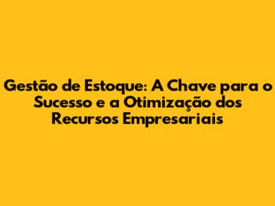 Gestão de Estoque: A Chave para o Sucesso e a Otimização dos Recursos Empresariais