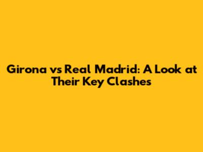 Girona vs Real Madrid: A Look at Their Key Clashes