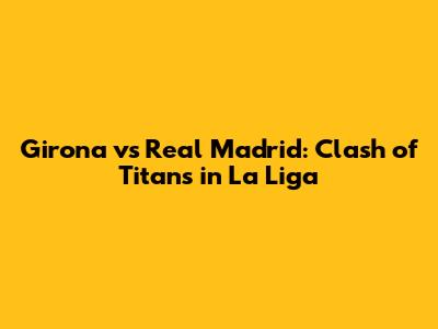 Girona vs Real Madrid: Clash of Titans in La Liga