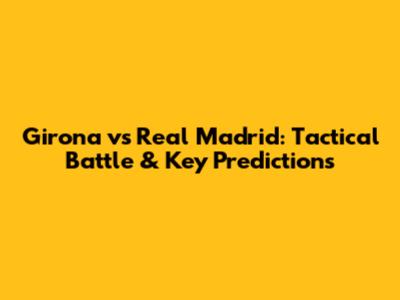 Girona vs Real Madrid: Tactical Battle & Key Predictions