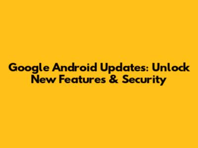 Google Android Updates: Unlock New Features & Security