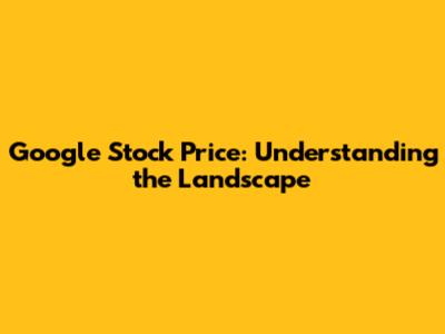 Google Stock Price: Understanding the Landscape