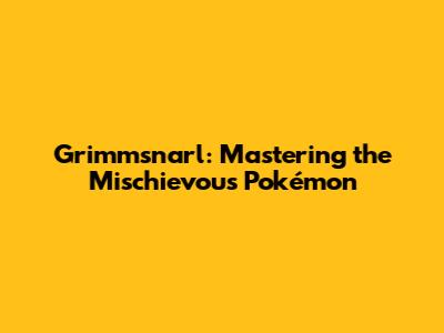 Grimmsnarl: Mastering the Mischievous Pokémon