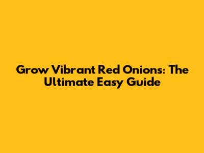 Grow Vibrant Red Onions: The Ultimate Easy Guide