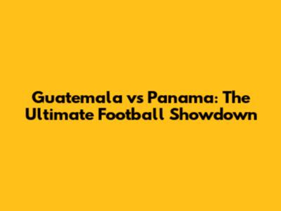 Guatemala vs Panama: The Ultimate Football Showdown