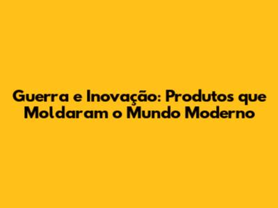 Guerra e Inovação: Produtos que Moldaram o Mundo Moderno