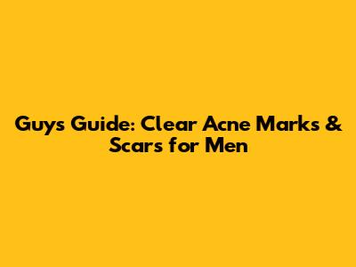 Guys' Guide: Clear Acne Marks & Scars for Men