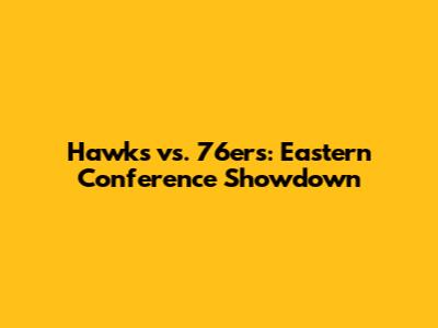 Hawks vs. 76ers: Eastern Conference Showdown