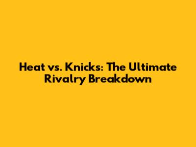Heat vs. Knicks: The Ultimate Rivalry Breakdown