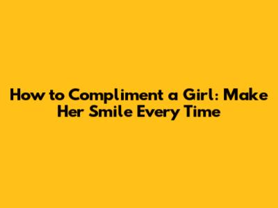 How to Compliment a Girl: Make Her Smile Every Time