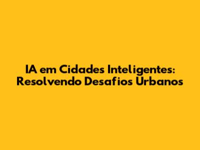 IA em Cidades Inteligentes: Resolvendo Desafios Urbanos
