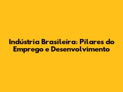 Indústria Brasileira: Pilares do Emprego e Desenvolvimento