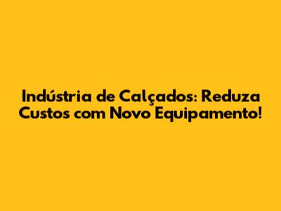 Indústria de Calçados: Reduza Custos com Novo Equipamento!