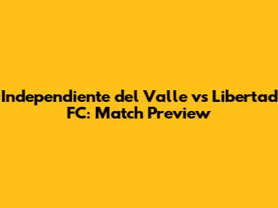 Independiente del Valle vs Libertad FC: Match Preview