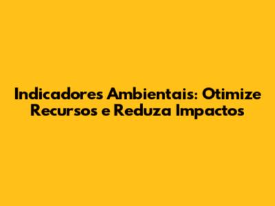Indicadores Ambientais: Otimize Recursos e Reduza Impactos